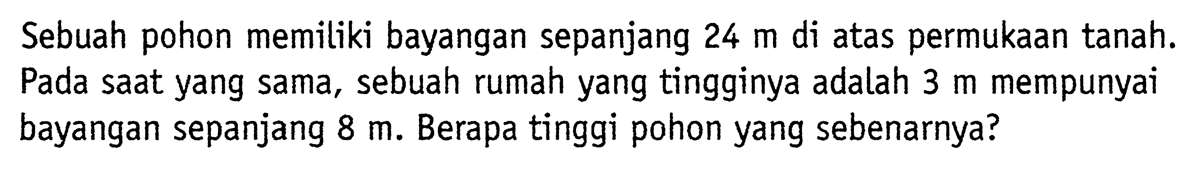 Sebuah pohon memiliki bayangan sepanjang 24 m di atas permukaan tanah. Pada saat yang sama, sebuah rumah yang tingginya adalah 3 m mempunyai bayangan sepanjang 8 m. Berapa tinggi pohon yang sebenarnya?