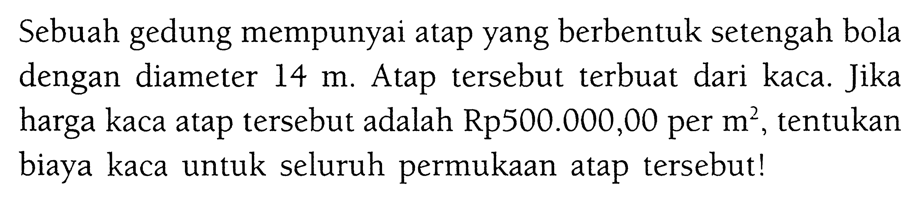 Sebuah gedung mempunyai atap yang berbentuk setengah bola dengan diameter  14 m . Atap tersebut terbuat dari kaca. Jika harga kaca atap tersebut adalah Rp500.000,00 per  m^2 , tentukan biaya kaca untuk seluruh permukaan atap tersebut!