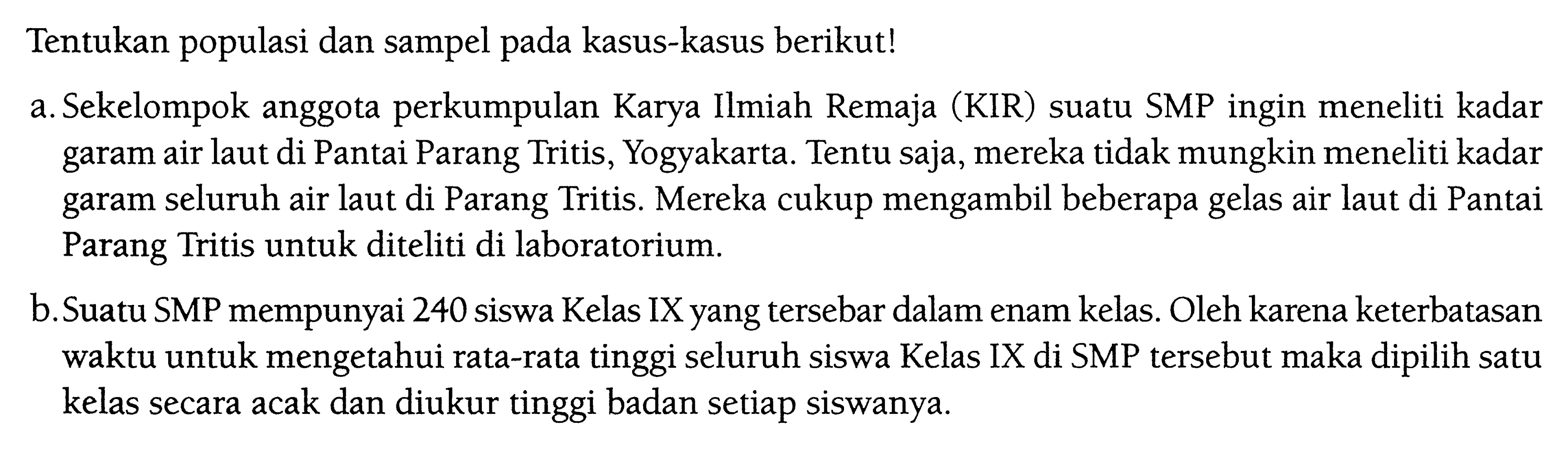 Tentukan populasi dan sampel pada kasus-kasus berikut!a. Sekelompok anggota perkumpulan Karya Ilmiah Remaja (KIR) suatu SMP ingin meneliti kadar garam air laut di Pantai Parang Tritis, Yogyakarta. Tentu saja, mereka tidak mungkin meneliti kadar garam seluruh air laut di Parang Tritis. Mereka cukup mengambil beberapa gelas air laut di Pantai Parang Tritis untuk diteliti di laboratorium.b. Suatu SMP mempunyai 240 siswa Kelas IX yang tersebar dalam enam kelas. Oleh karena keterbatasan waktu untuk mengetahui rata-rata tinggi seluruh siswa Kelas IX di SMP tersebut maka dipilih satu kelas secara acak dan diukur tinggi badan setiap siswanya.