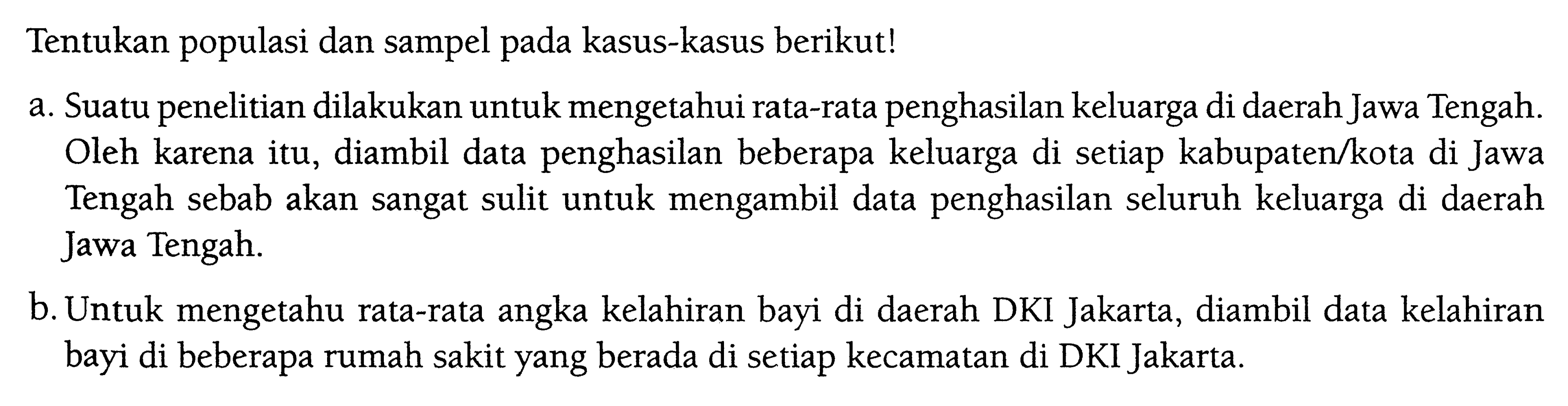 Tentukan populasi dan sampel pada kasus-kasus berikut!
a. Suatu penelitian dilakukan untuk mengetahui rata-rata penghasilan keluarga di daerah Jawa Tengah. Oleh karena itu, diambil data penghasilan beberapa keluarga di setiap kabupaten/kota di Jawa Tengah sebab akan sangat sulit untuk mengambil data penghasilan seluruh keluarga di daerah Jawa Tengah.
b. Untuk mengetahu rata-rata angka kelahiran bayi di daerah DKI Jakarta, diambil data kelahiran bayi di beberapa rumah sakit yang berada di setiap kecamatan di DKI Jakarta.