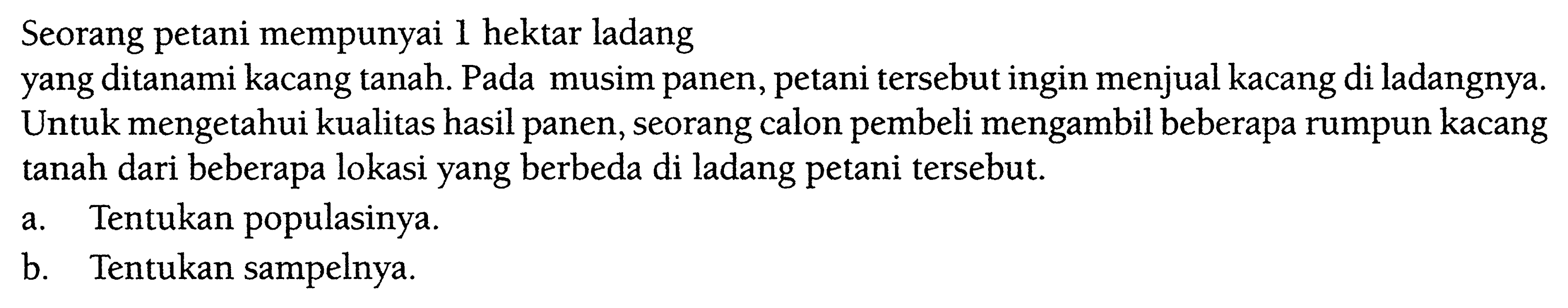 Seorang petani mempunyai 1 hektar ladangyang ditanami kacang tanah. Pada musim panen, petani tersebut ingin menjual kacang di ladangnya. Untuk mengetahui kualitas hasil panen, seorang calon pembeli mengambil beberapa rumpun kacang tanah dari beberapa lokasi yang berbeda di ladang petani tersebut.a. Tentukan populasinya. b. Tentukan sampelnya. 