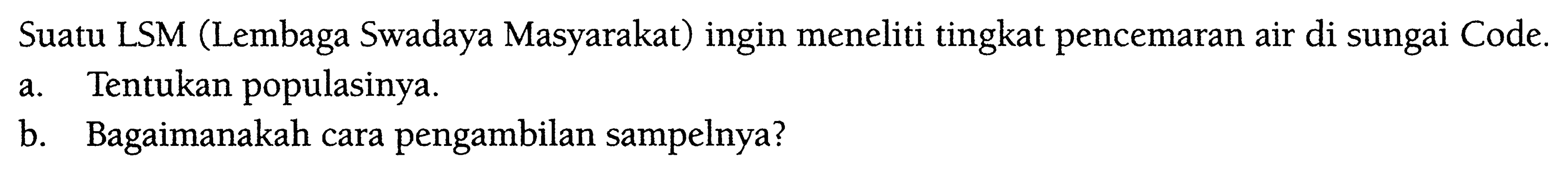 Suatu LSM (Lembaga Swadaya Masyarakat) ingin meneliti tingkat pencemaran air di sungai Code. a. Tentukan populasinya. b. Bagaimanakah cara pengambilan sampelnya? 