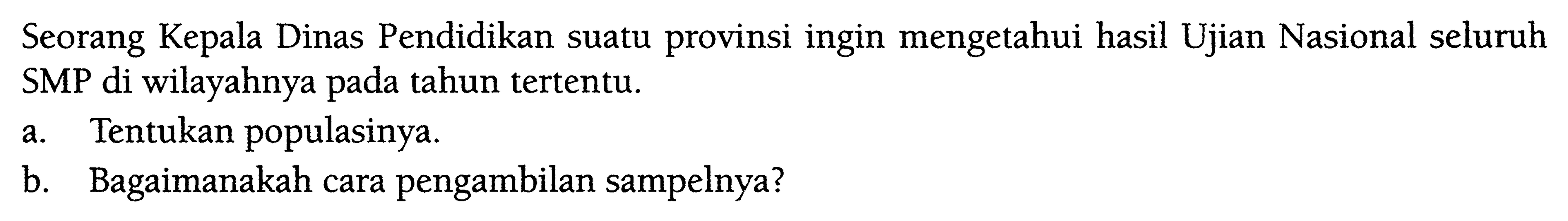 Seorang Kepala Dinas Pendidikan suatu provinsi ingin mengetahui hasil Ujian Nasional seluruh SMP di wilayahnya pada tahun tertentu. a. Tentukan populasinya. b. Bagaimanakah cara pengambilan sampelnya? 