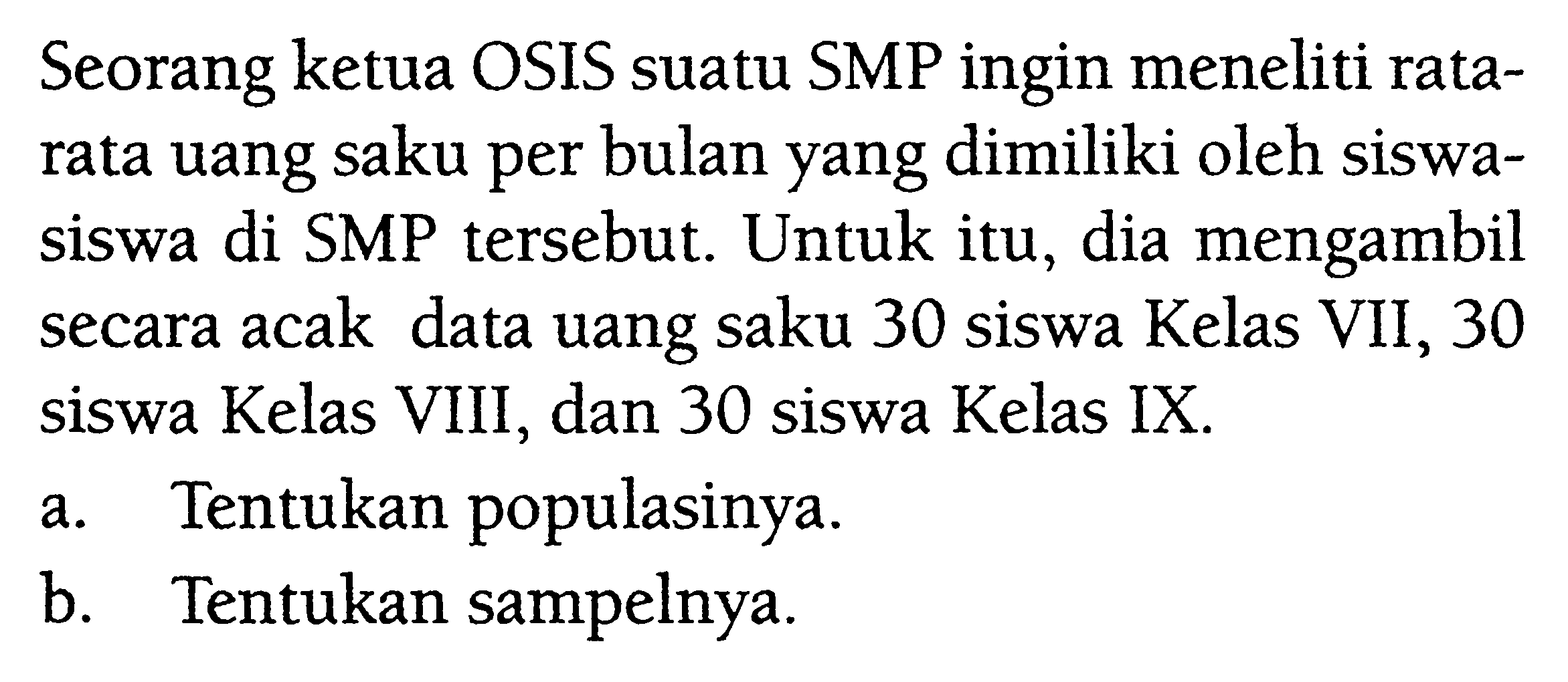 Seorang ketua OSIS suatu SMP ingin meneliti rata-rata uang saku per bulan yang dimiliki oleh siswa-siswa di SMP tersebut. Untuk itu, dia mengambil secara acak data uang saku 30 siswa Kelas VII, 30 siswa Kelas VIII, dan 30 siswa Kelas IX.a. Tentukan populasinya.b. Tentukan sampelnya.