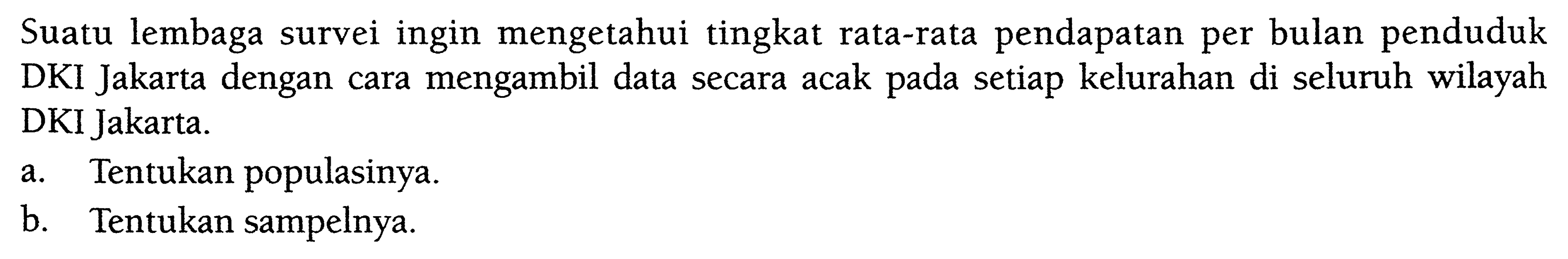 Suatu lembaga survei ingin mengetahui tingkat rata-rata pendapatan per bulan penduduk DKI Jakarta dengan cara mengambil data secara acak pada setiap kelurahan di seluruh wilayah DKI Jakarta.
a. Tentukan populasinya.
b. Tentukan sampelnya.