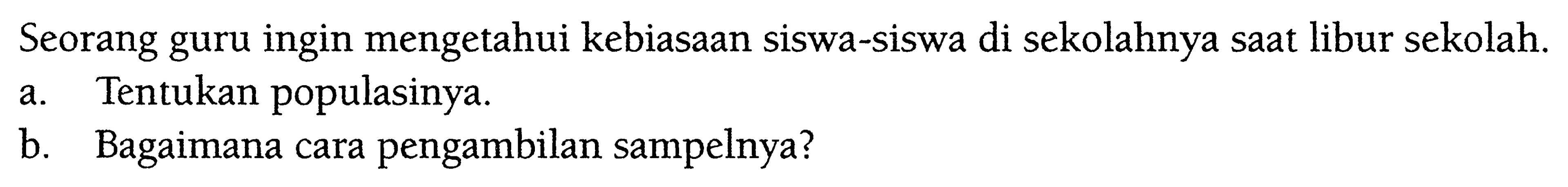 Seorang guru ingin mengetahui kebiasaan siswa-siswa di sekolahnya saat libur sekolah.a. Tentukan populasinya.b. Bagaimana cara pengambilan sampelnya?