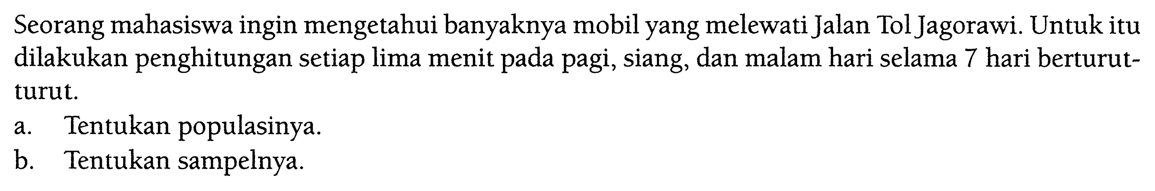 Seorang mahasiswa ingin mengetahui banyaknya mobil yang melewati Jalan Tol Jagorawi. Untuk itu dilakukan penghitungan setiap lima menit pada pagi, siang, dan malam hari selama 7 hari berturutturut.a. Tentukan populasinya. b. Tentukan sampelnya. 