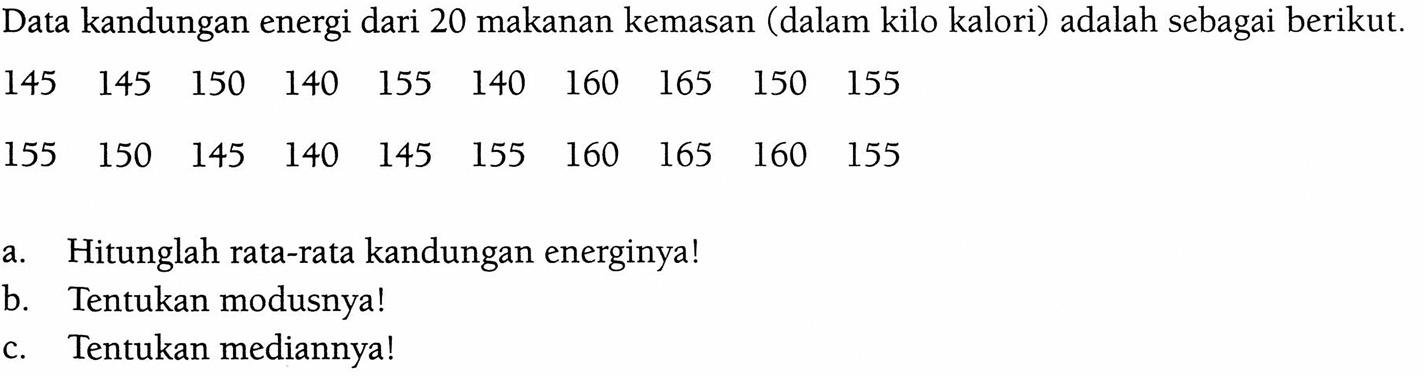 Data kandungan energi dari 20 makanan kemasan (dalam kilo kalori) adalah sebagai berikut.145  145  150  140  155  140  160  165  150  155  155  150  145  140  145  155  160  165  160  155 a. Hitunglah rata-rata kandungan energinya!b. Tentukan modusnya!c. Tentukan mediannya!