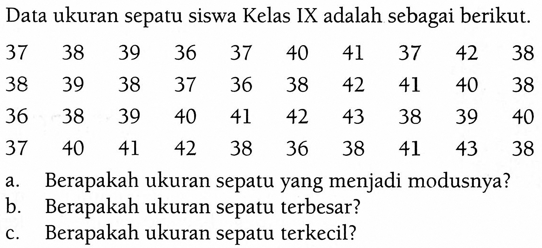 Data ukuran sepatu siswa Kelas IX adalah sebagai berikut.37  38  39  36  37  40  41  37  42  38  38  39  38  37  36  38  42  41  40  38  36  38  39  40  41  42  43  38  39  40  37  40  41  42  38  36  38  41  43  38 a. Berapakah ukuran sepatu yang menjadi modusnya?b. Berapakah ukuran sepatu terbesar?c. Berapakah ukuran sepatu terkecil?