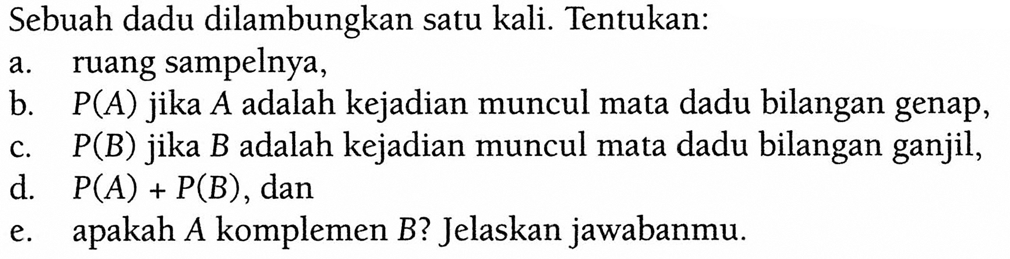 Sebuah dadu dilambungkan satu kali. Tentukan: a. ruang sampelnya, b. P(A) jika A adalah kejadian muncul mata dadu bilangan genap, c. P(B) jika B adalah kejadian muncul mata dadu bilangan ganjil, d. P(A)+P(B), dane. apakah A komplemen B? Jelaskan jawabanmu. 