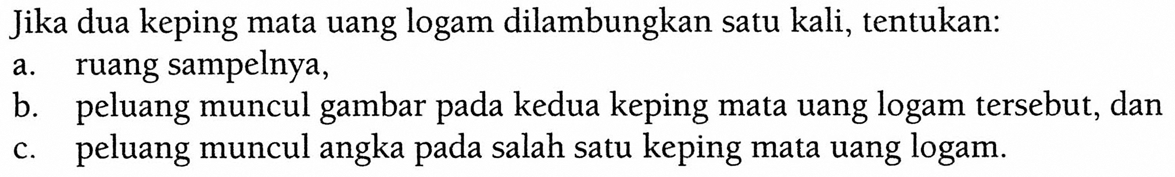 Jika dua keping mata uang logam dilambungkan satu kali, tentukan: a. ruang sampelnya, b. peluang muncul gambar pada kedua keping mata uang logam tersebut, dan c. peluang muncul angka pada salah satu keping mata uang logam.