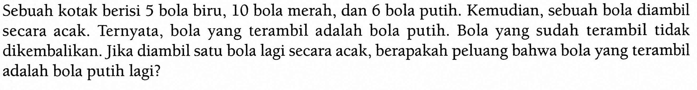 Sebuah kotak berisi 5 bola biru, 10 bola merah, dan 6 bola putih. Kemudian, sebuah bola diambil secara acak. Ternyata, bola yang terambil adalah bola putih. Bola yang sudah terambil tidak dikembalikan. Jika diambil satu bola lagi secara acak, berapakah peluang bahwa bola yang terambil adalah bola putih lagi? 