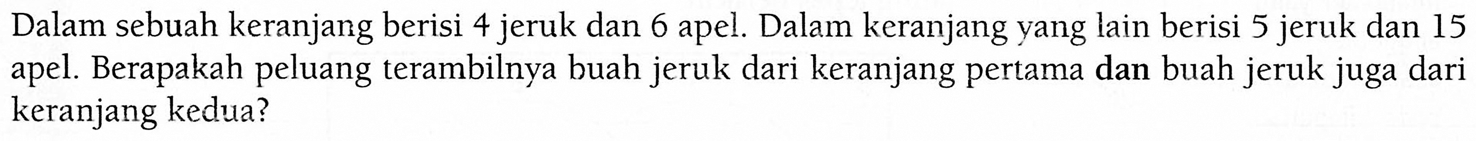 Dalam sebuah keranjang berisi 4 jeruk dan 6 apel. Dalam keranjang yang lain berisi 5 jeruk dan 15 apel. Berapakah peluang terambilnya buah jeruk dari keranjang pertama dan buah jeruk juga dari keranjang kedua?