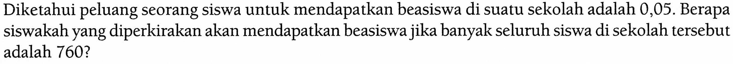 Diketahui peluang seorang siswa untuk mendapatkan beasiswa di suatu sekolah adalah 0,05. Berapa siswakah yang diperkirakan akan mendapatkan beasiswa jika banyak seluruh siswa di sekolah tersebut adalah 760? 