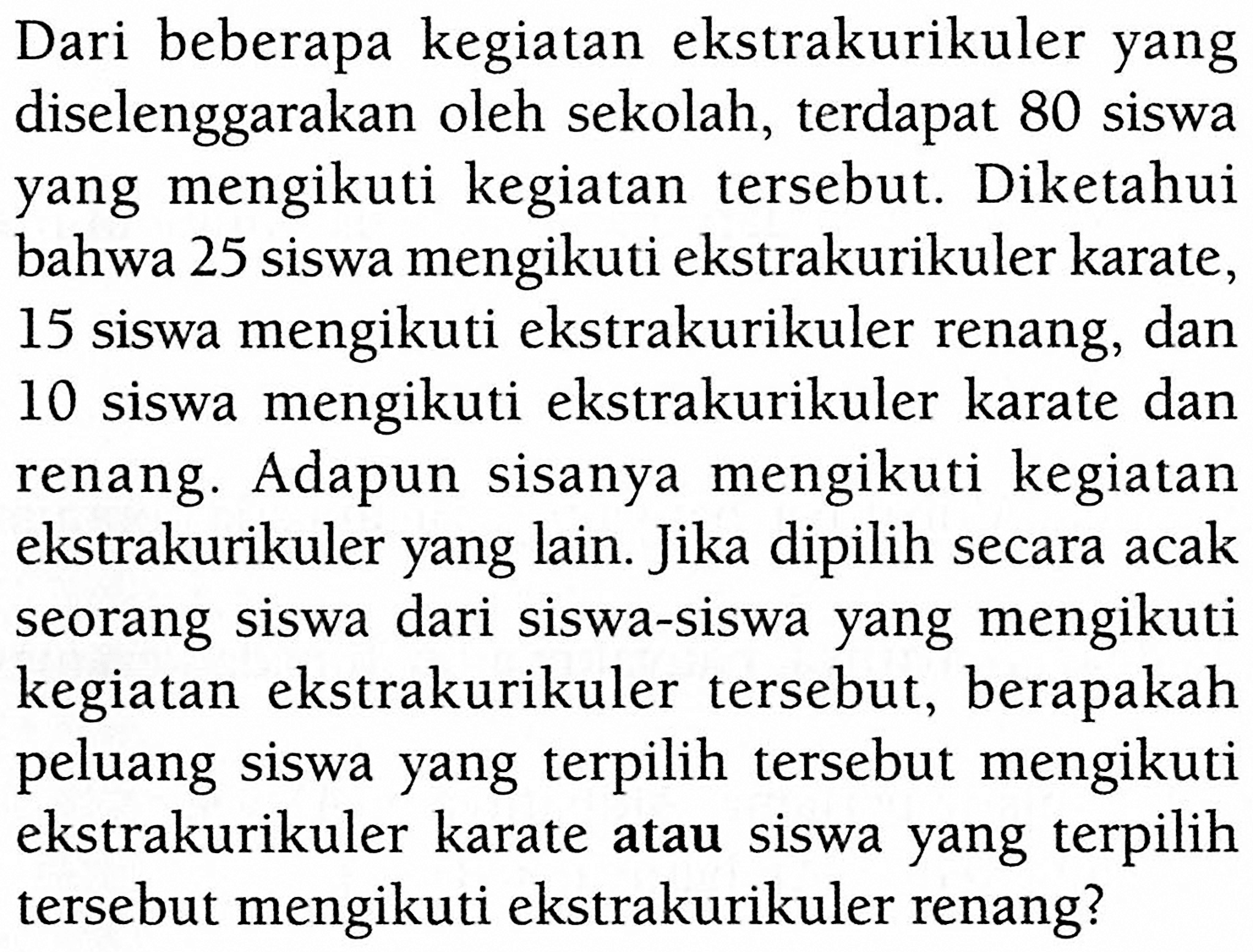 Dari beberapa kegiatan ekstrakurikuler yang diselenggarakan oleh sekolah, terdapat 80 siswa yang mengikuti kegiatan tersebut. Diketahui bahwa 25 siswa mengikuti ekstrakurikuler karate, 15 siswa mengikuti ekstrakurikuler renang, dan 10 siswa mengikuti ekstrakurikuler karate dan renang. Adapun sisanya mengikuti kegiatan ekstrakurikuler yang lain. Jika dipilih secara acak seorang siswa dari siswa-siswa yang mengikuti kegiatan ekstrakurikuler tersebut, berapakah peluang siswa yang terpilih tersebut mengikuti ekstrakurikuler karate atau siswa yang terpilih tersebut mengikuti ekstrakurikuler renang? 
