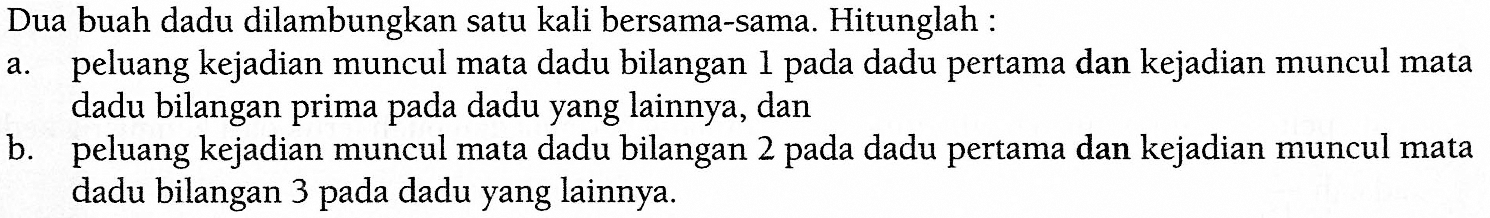 Dua buah dadu dilambungkan satu kali bersama-sama. Hitunglah :a. peluang kejadian muncul mata dadu bilangan 1 pada dadu pertama dan kejadian muncul mata dadu bilangan prima pada dadu yang lainnya, danb. peluang kejadian muncul mata dadu bilangan 2 pada dadu pertama dan kejadian muncul mata dadu bilangan 3 pada dadu yang lainnya.