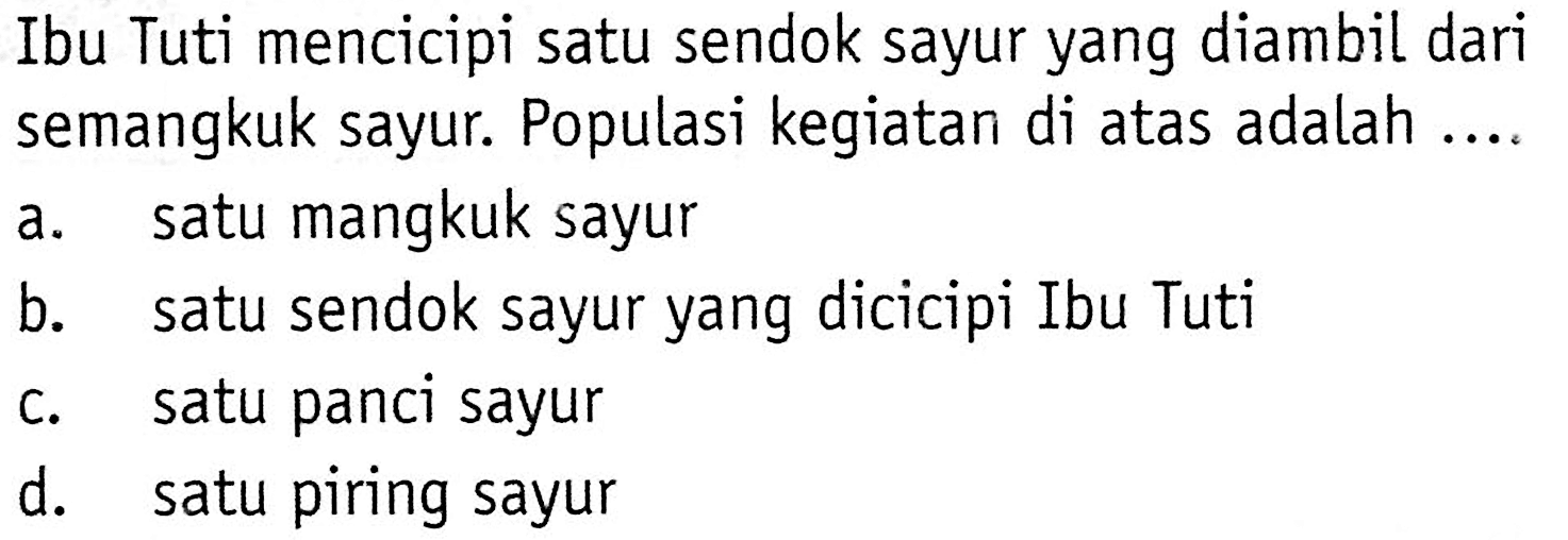 Ibu Tuti mencicipi satu sendok sayur yang diambil dari semangkuk sayur. Populasi kegiatan di atas adalah ....
a. satu mangkuk sayur
b. satu sendok sayur yang dicicipi Ibu Tuti
c. satu panci sayur
d. satu piring sayur