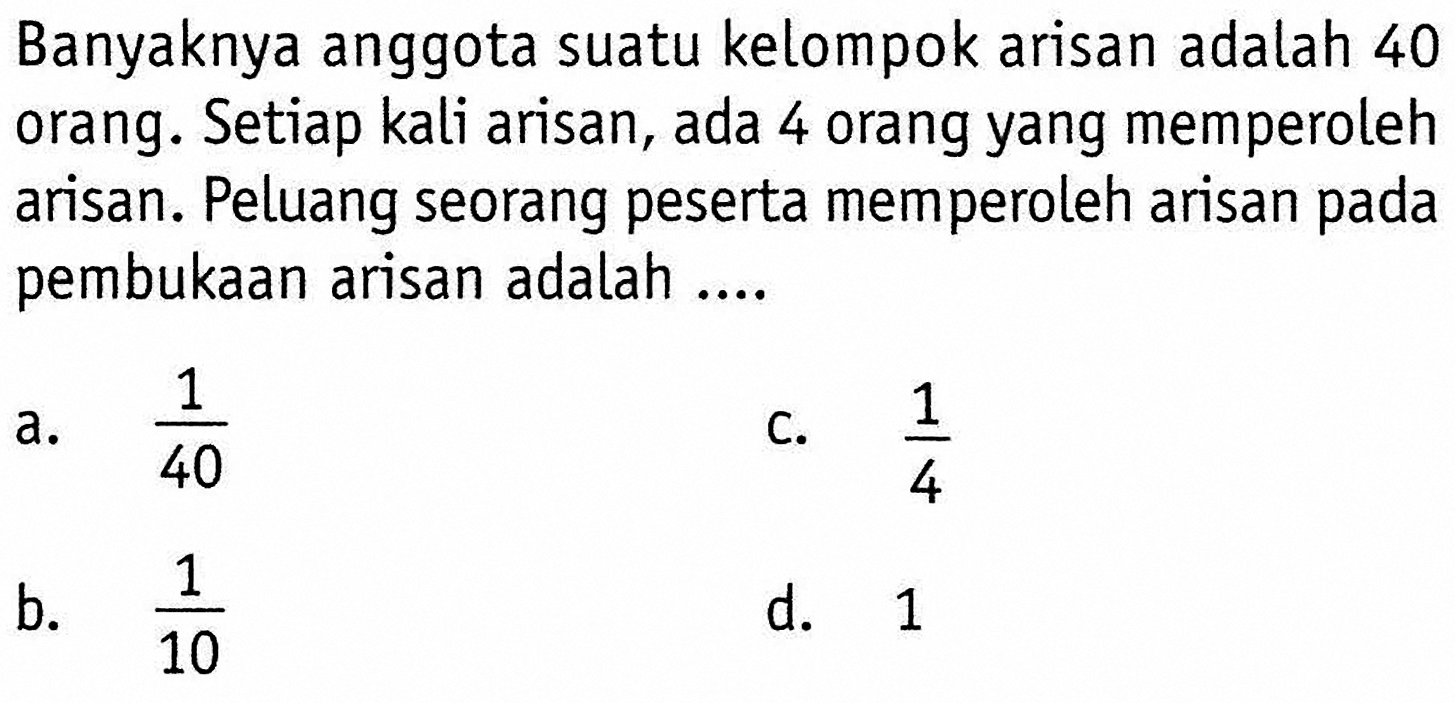 Banyaknya anggota suatu kelompok arisan adalah 40 orang. Setiap kali arisan, ada 4 orang yang memperoleh arisan. Peluang seorang peserta memperoleh arisan pada pembukaan arisan adalah ...