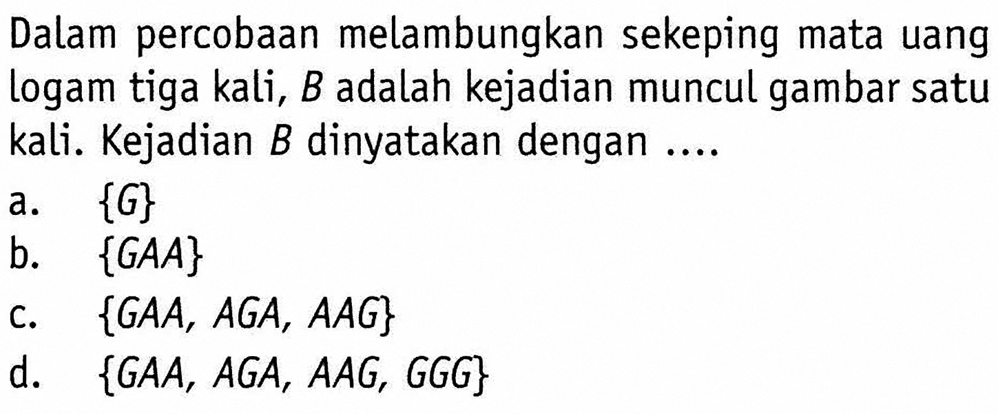 Dalam percobaan melambungkan sekeping mata uang logam tiga kali, B adalah kejadian muncul gambar satu kali. Kejadian B dinyatakan dengan ....a. {G}b. {GAA}c. {GAA, AGA, AAG}d. {GAA, AGA, AAG, GGG}