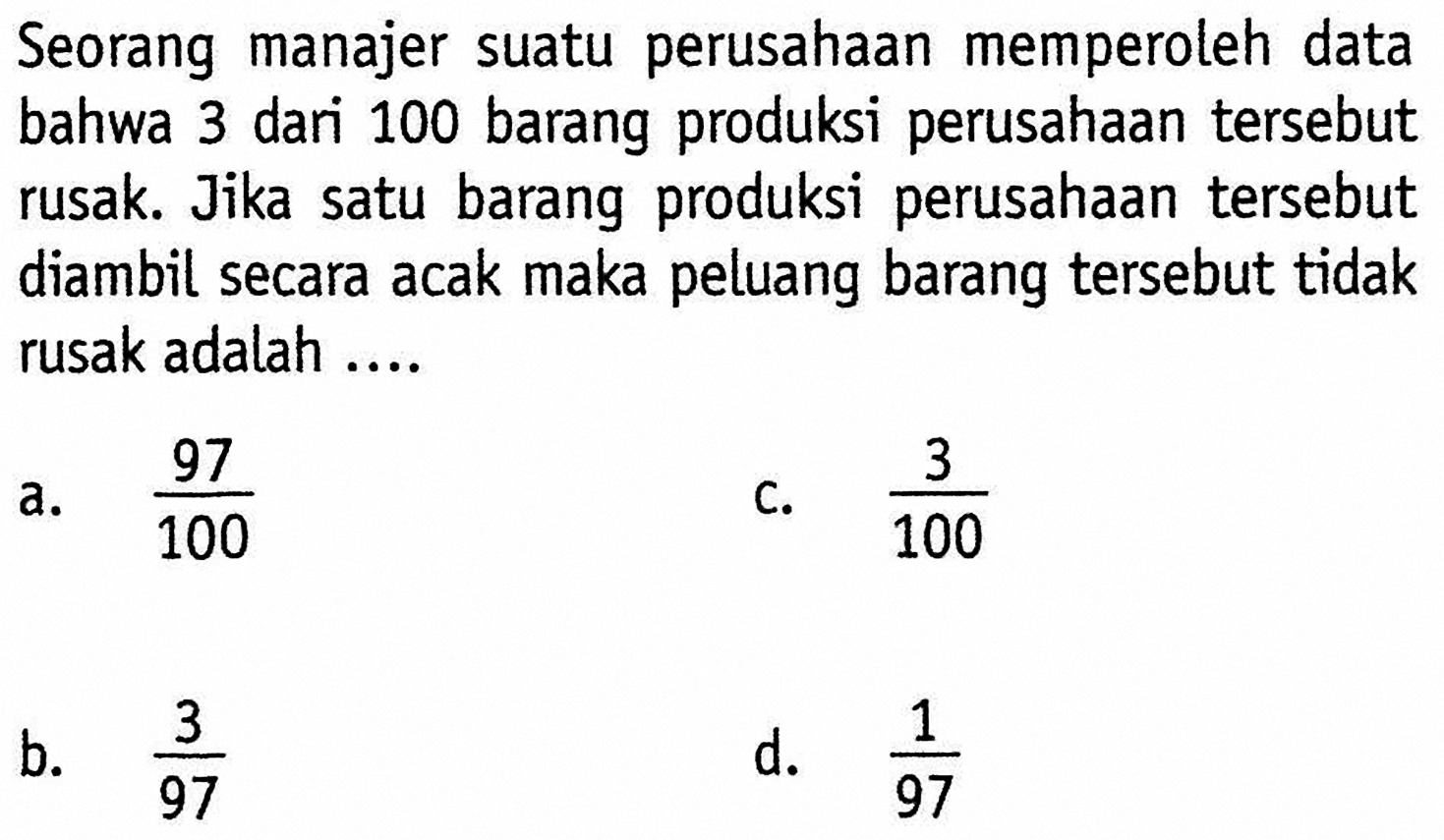 Seorang manajer suatu perusahaan memperoleh data bahwa 3 dari 100 barang produksi perusahaan tersebut rusak. Jika satu barang produksi perusahaan tersebut diambil secara acak maka peluang barang tersebut tidak rusak adalah .... 