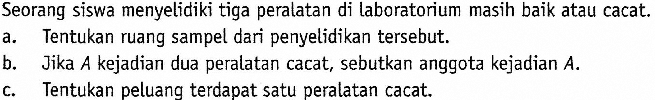 Seorang siswa menyelidiki tiga peralatan di laboratorium masih baik atau cacat.a. Tentukan ruang sampel dari penyelidikan tersebut.b. Jika  A  kejadian dua peralatan cacat, sebutkan anggota kejadian  A .c. Tentukan peluang terdapat satu peralatan cacat.