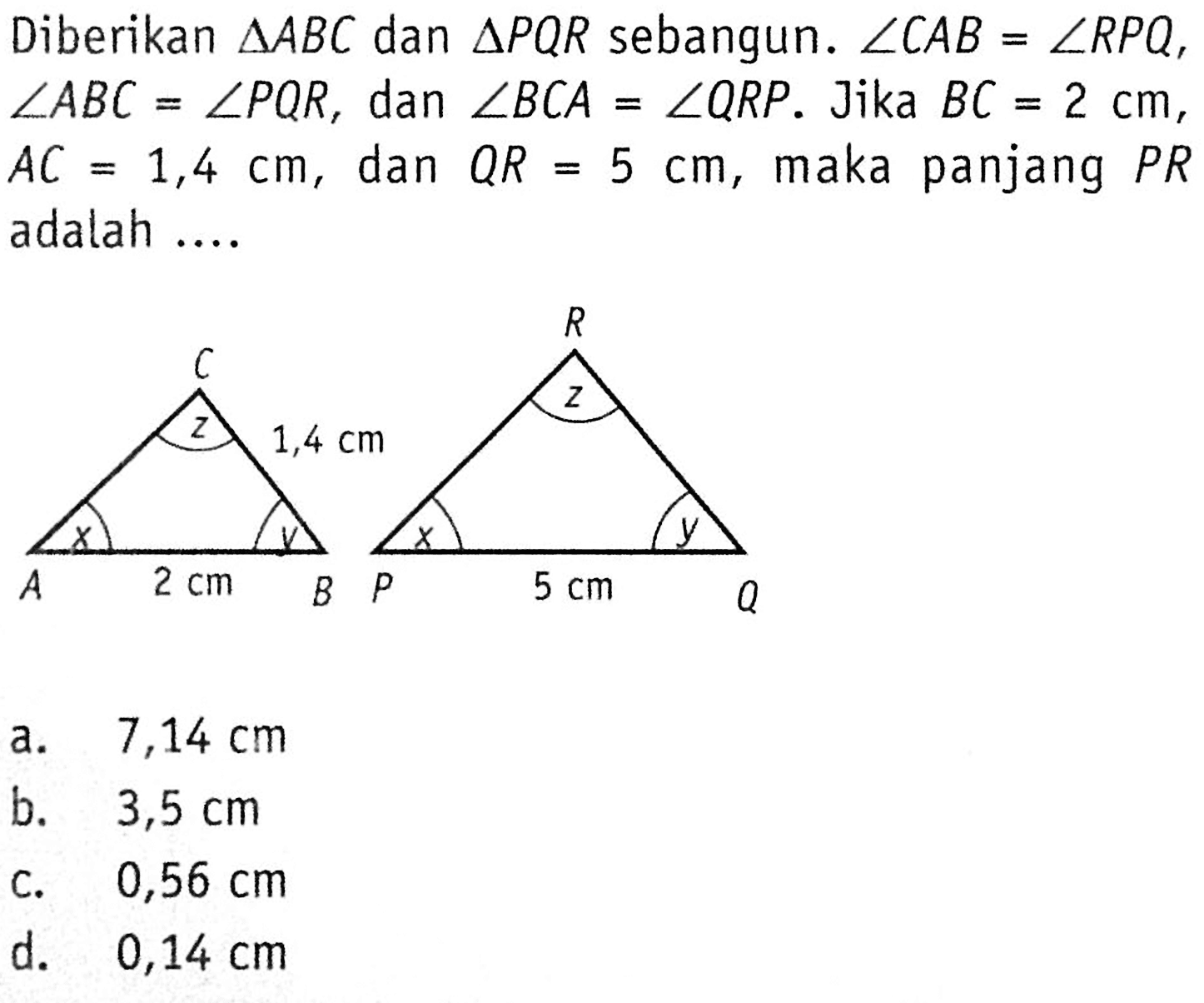 Diberikan segitiga ABC dan segitiga PQR sebangun. sudut CAB=sudut RPQ, sudut ABC=sudut PQR, dan sudut BCA=sudut QRP. Jika BC=2 cm, AC=1,4 cm, dan QR=5 cm, maka panjang PR adalah .... C z 1,4 cm A x 2 cm B y R z P x 5 cm Q y