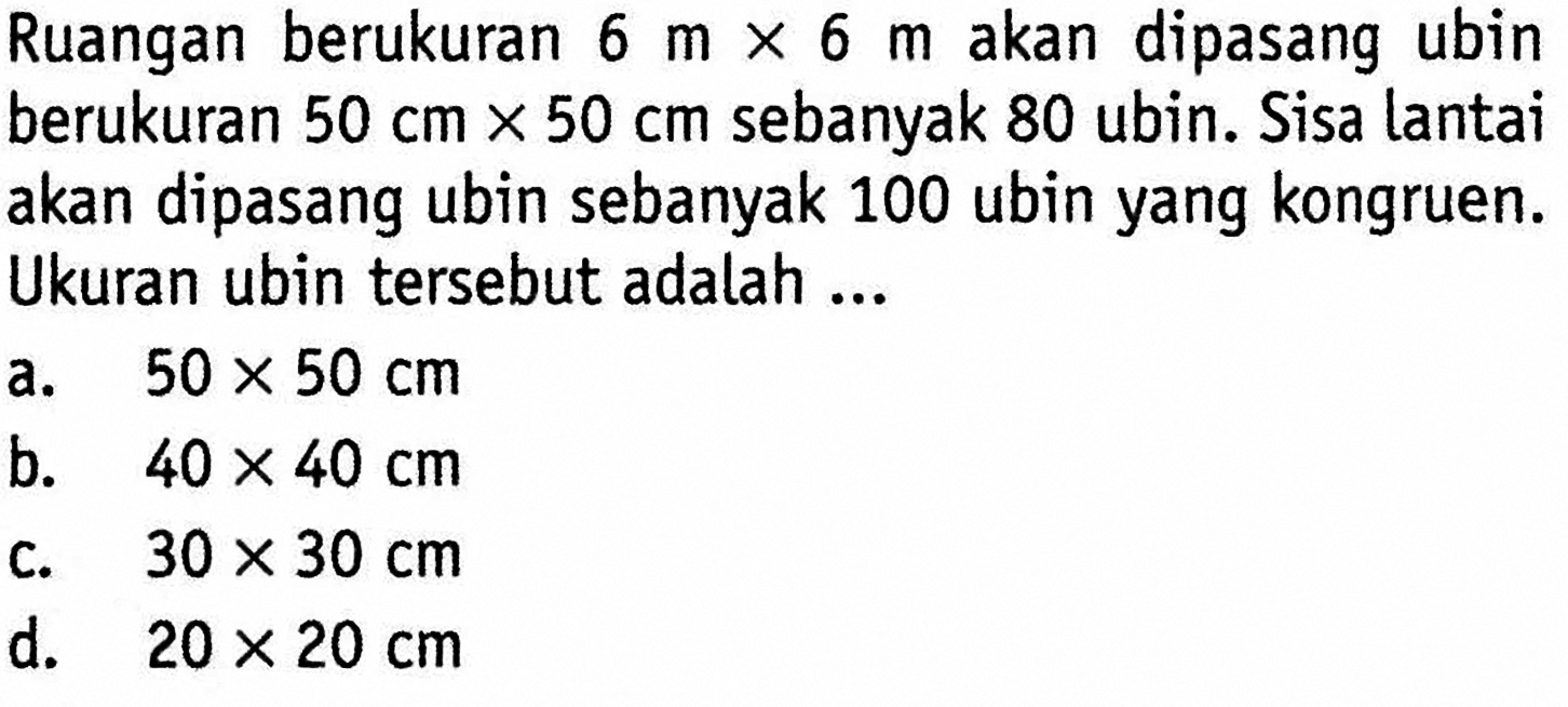 Ruangan berukuran 6 m x 6 m akan dipasang ubin berukuran 50 cm x 50 cm sebanyak 80 ubin. Sisa lantai akan dipasang ubin sebanyak 100 ubin yang kongruen. Ukuran ubin tersebut adalah ... 