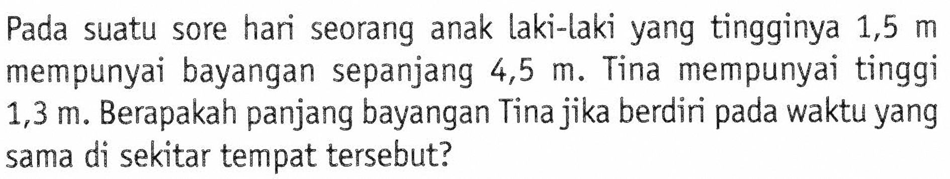 Pada suatu sore hari seorang anak laki-laki yang tingginya 1,5 m mempunyai bayangan sepanjang 4,5 m. Tina mempunyai tinggi 1,3 m. Berapakah panjang bayangan Tina jika berdiri pada waktu yang sama di sekitar tempat tersebut?