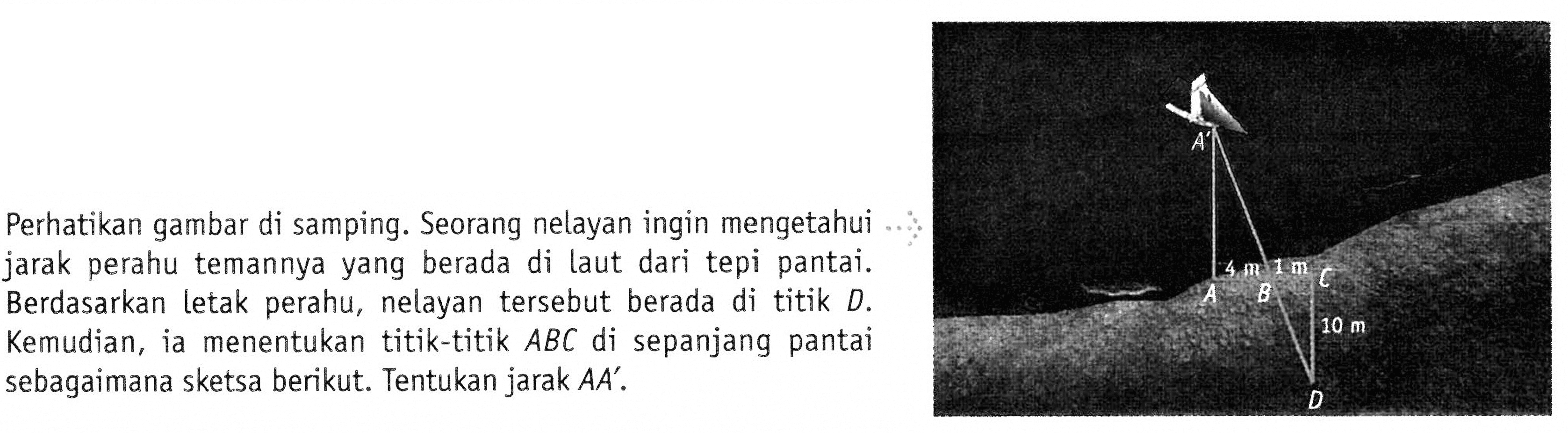 Perhatikan gambar di samping. Seorang nelayan ingin mengetahui
jarak perahu temannya yang berada di laut dari tepi pantai.
Berdasarkan letak perahu, nelayan tersebut berada di titik D.
Kemudian, ia menentukan titik-titik ABC di sepanjang pantai
sebagaimana sketsa berikut. Tentukan jarak AA’. 4 m 1 m A B C 10 m D
