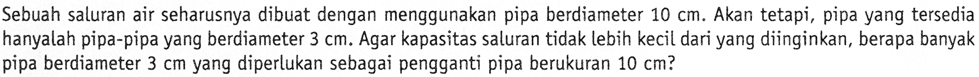 Sebuah saluran air seharusnya dibuat dengan menggunakan pipa berdiameter  10 cm . Akan tetapi, pipa yang tersedia hanyalah pipa-pipa yang berdiameter  3 cm . Agar kapasitas saluran tidak lebih kecil dari yang diinginkan, berapa banyak pipa berdiameter  3 cm  yang diperlukan sebagai pengganti pipa berukuran  10 cm  ?