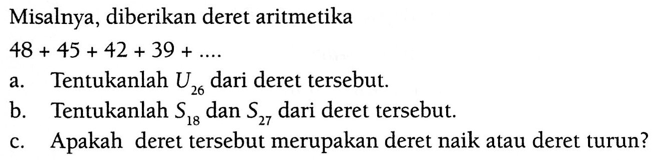 Misalnya, diberikan deret aritmetika 48 + 45 + 42 + 39 + .... a. Tentukanlah U26 dari deret tersebut. b. Tentukanlah S18 dan S27 dari deret tersebut. c. Apakah deret tersebut merupakan deret naik atau deret turun?