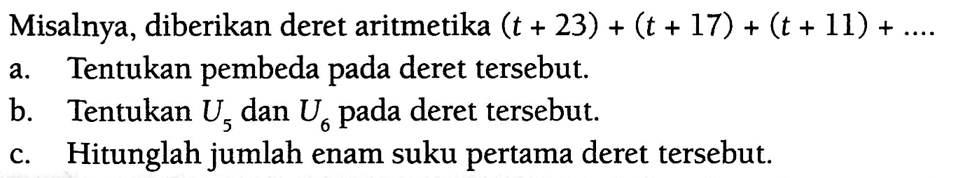 Misalnya, diberikan deret aritmetika (t + 23) + (t + 17) + (t + 11) + .... a. Tentukan pembeda pada deret tersebut. b. Tentukan U5 dan U6 pada deret tersebut. c. Hitunglah jumlah enam suku pertama deret tersebut.