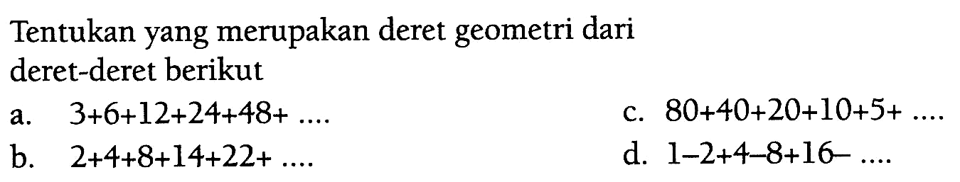 Tentukan yang merupakan deret geometri dari deret-deret berikut a. 3 + 6 + 12 + 24 + 48 + .... c. 80 + 40 + 20 + 10 + 5 + .... b. 2 + 4 + 8 + 14 + 22 + ... d. 1 - 2 + 4 - 8 + 16 - ....