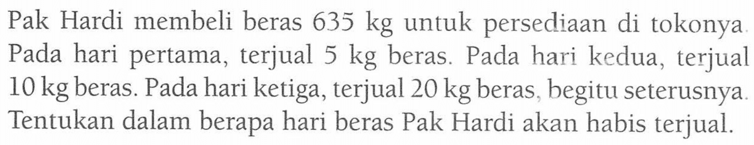 Pak Hardi membeli beras 635 kg untuk persediaan di tokonya. Pada hari pertama, terjual 5 kg beras. Pada hari kedua, terjual 10 kg beras. Pada hari ketiga, terjual 20 kg beras begitu seterusnya. Tentukan dalam berapa hari beras Pak Hardi akan habis terjual.