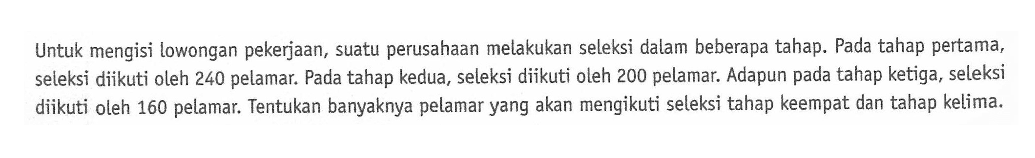 Untuk mengisi lowongan pekerjaan, suatu perusahaan melakukan seleksi dalam beberapa tahap. Pada tahap pertama, seleksi diikuti oleh 240 pelamar. Pada tahap kedua, seleksi diikuti oleh 200 pelamar. Adapun pada tahap ketiga, seleksi diikuti oleh 160 pelamar. Tentukan banyaknya pelamar yang akan mengikuti seleksi tahap keempat dan tahap kelima.