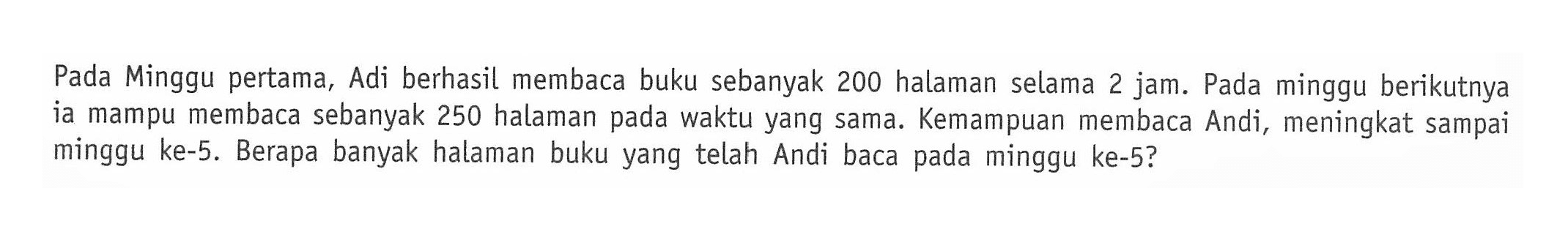 Pada Minggu pertama, Adi berhasil membaca buku sebanyak 200 halaman selama 2 jam. Pada minggu berikutnya ia mampu membaca sebanyak 250 halaman pada waktu yang sama. Kemampuan membaca Andi, meningkat sampai minggu ke-5. Berapa banyak halaman buku yang telah Andi baca pada minggu ke-5?