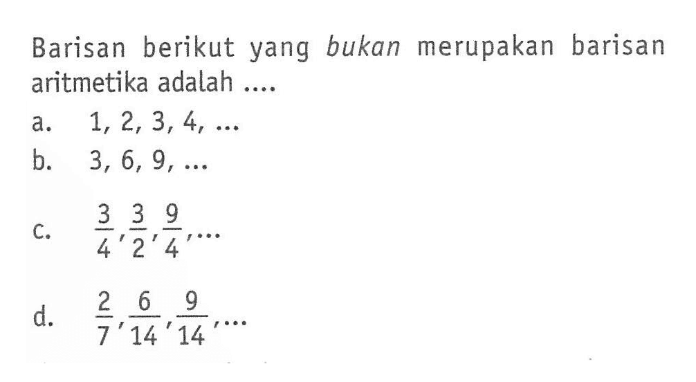 Barisan berikut yang bukan merupakan barisan aritmetika adalah.... a. 1,2,3,4,... b. 3,6,9,... c. 3/4,3/2,9/4,... d. 2/7,6/14/9/14,...