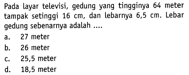 Pada layar televisi, gedung yang tingginya 64 meter tampak setinggi  16 cm , dan lebarnya  6,5 cm . Lebar gedung sebenarnya adalah ....