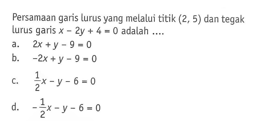 Persamaan garis lurus yang melalui titik (2, 5) dan tegak lurus garis x - 2y + 4 = 0 adalah ... a. 2x + y - 9 = 0 b. -2x + y - 9 = 0 c. (1/2)x - y - 6 = 0 d. (-1/2)x - y - 6 = 0