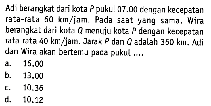 Adi berangkat dari kota P pukul 07.00 dengan kecepatan rata-rata 60 km/jam. Pada saat yang sama, Wira berangkat dari kota Q menuju kota P dengan kecepatan rata-rata 40 km/jam. Jarak P dan Q adalah 360 km. Adi dan Wira akan bertemu pada pukul.... a. 16.00 b. 13.00 c. 10.36 d. 10.12