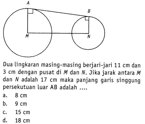 Dua lingkaran masing-masing berjari-jari 11 cm dan 3 cm dengan pusat di M dan N. Jika jarak antara M dan N adalah 17 cm maka panjang garis singgung persekutuan luar AB adalah ....