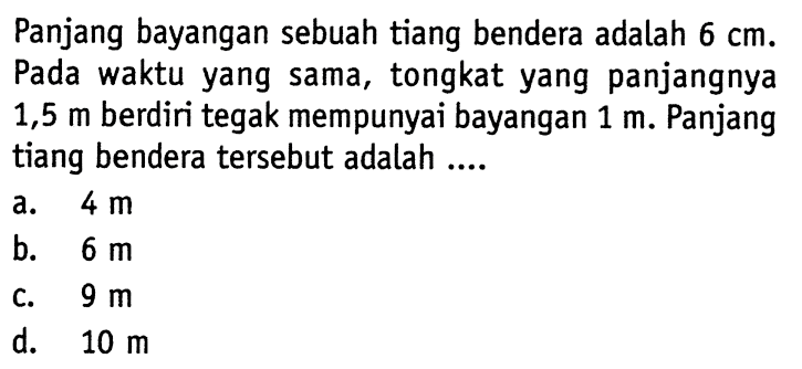 Panjang bayangan sebuah tiang bendera adalah 6 cm. Pada waktu yang sama, tongkat yang panjangnya 1,5 m berdiri tegak mempunyai bayangan 1 m. Panjang tiang bendera tersebut adalah ....