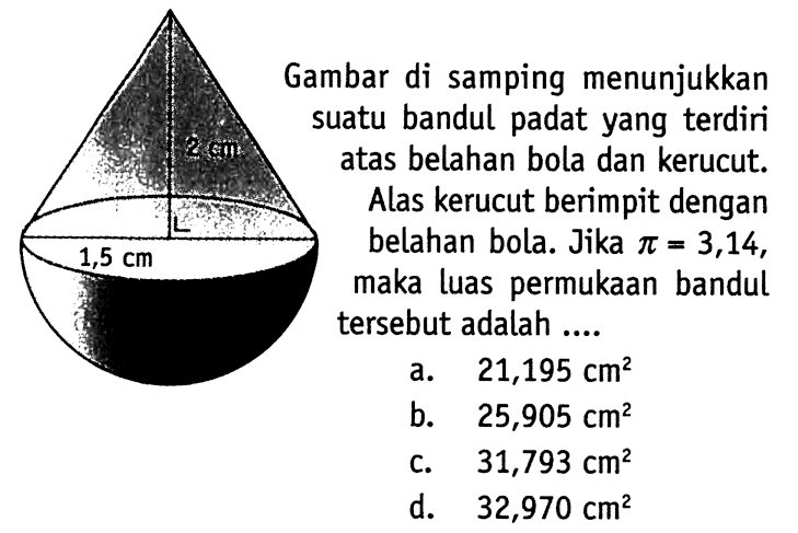 Gambar di samping menunjukkan suatu bandul padat yang terdiri atas belahan bola dan kerucut. Alas kerucut berimpit dengan belahan bola. Jika  pi=3,14, maka luas permukaan bandul tersebut adalah ....