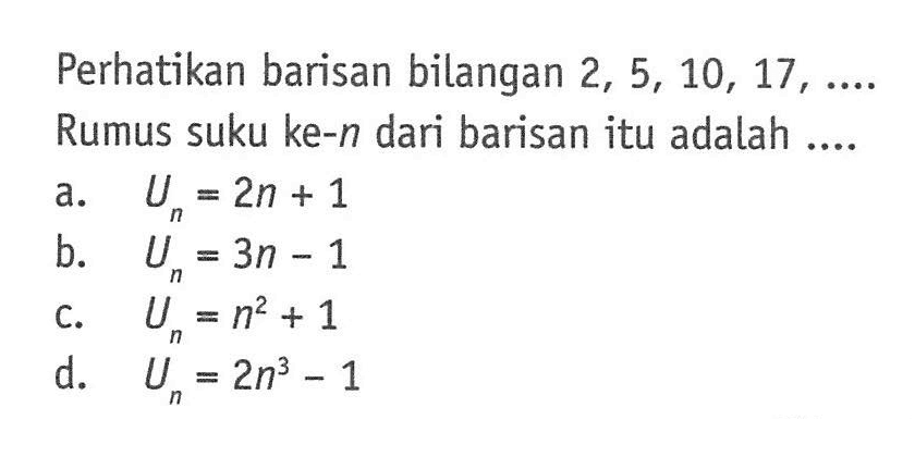 Perhatikan barisan bilangan 2, 5, 10, 17, .... Rumus suku ke-n dari barisan itu adalah.... a. U_n = 2n + 1 b. u_n = 3n - 1 c. U_n = n^2 + 1 d. U_n = 2n^3 - 1