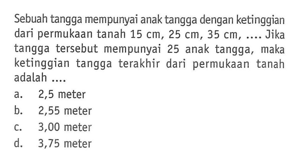 Sebuah tangga mempunyai anak tangga dengan ketinggian dari permukaan tanah 15 cm, 25 cm, 35 cm, ... Jika tangga tersebut mempunyai 25 anak tangga, maka ketinggian tangga terakhir dari permukaan tanah adalah...