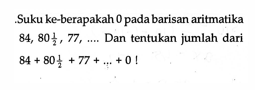 ,Suku ke-berapakah 0 pada barisan aritmatika 84, 80 1/2 , 77 ,.... Dan tentukan jumlah dari 84 + 80 1/2 + 77 + _ +0 !