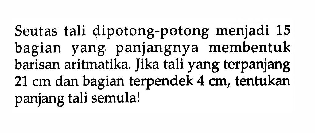 Seutas tali dipotong-potong menjadi 15 bagian yang panjangnya membentuk barisan aritmatika. Jika tali yang terpanjang 21 cm dan bagian terpendek 4 cm, tentukan panjang tali semula!