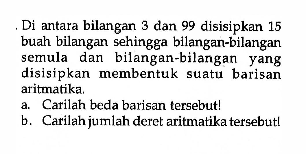 Di antara bilangan 3 dan 99 disisipkan 15 buah bilangan sehingga bilangan-bilangan semula dan bilangan-bilangan yang disisipkan membentuk suatu barisan aritmatika. a. Carilah beda barisan tersebut! b. Carilah jumlah deret aritmatika tersebut!