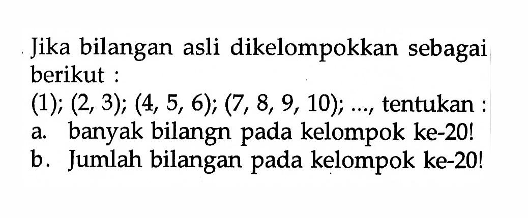 Jika bilangan asli dikelompokkan sebagai berikut:(1);(2,3);(4,5,6);(7,8,9,10); ... , tentukan:a. banyak bilangn pada kelompok ke-20!b. Jumlah bilangan pada kelompok ke-20!