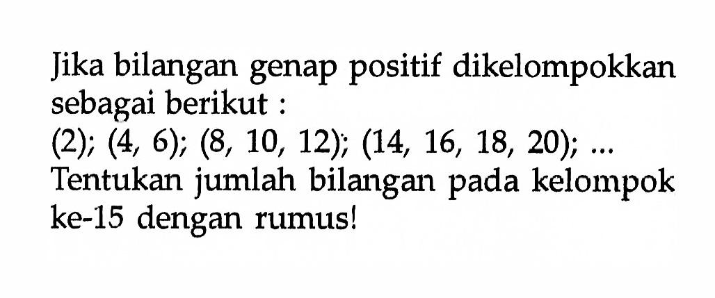 Jika bilangan genap positif dikelompokkan sebagai berikut (2); (4, 6); (8, 10, 12); (14, 16, 18, 20); Tentukan jumlah bilangan pada kelompok ke-15 dengan rumusl